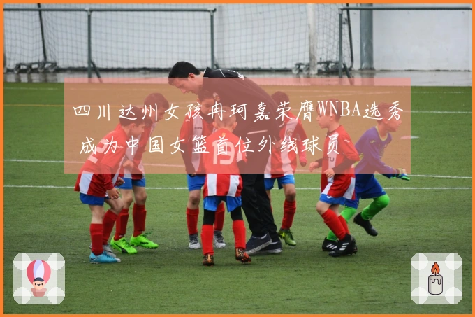 四川达州女孩冉珂嘉荣膺WNBA选秀 成为中国女篮首位外线球员