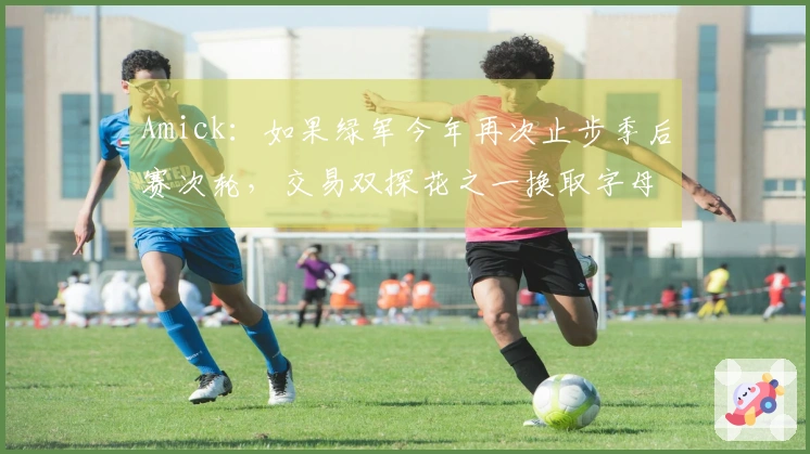 Amick:如果绿军今年再次止步季后赛次轮,交易双探花之一换取字母哥是有可能的