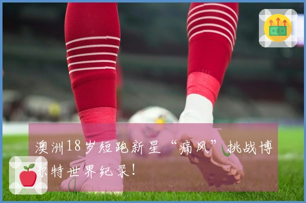 澳洲18岁短跑新星“痛风”挑战博尔特世界纪录！