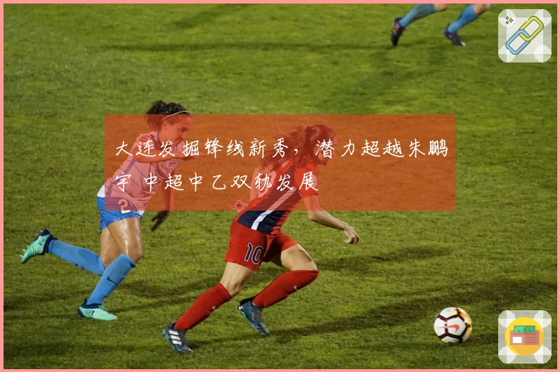 大连发掘锋线新秀，潜力超越朱鹏宇 中超中乙双轨发展