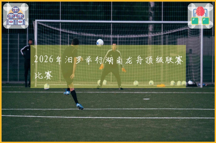 2026年汨罗举行湖南龙舟顶级联赛比赛