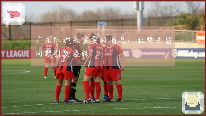 广东队迎来重要好消息，杜锋去留问题引发逆转