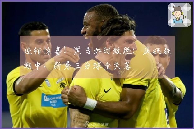 逆转惊喜！黑马加时致胜：庆祝狂潮中，新秀三分球全失落