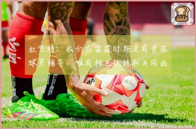 杜兰特：我们在雷霆时期没有资深球员辅导，唯有相互扶持和共同成长